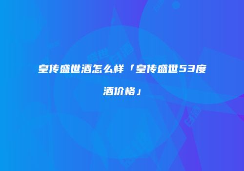 皇传盛世酒怎么样「皇传盛世53度酒价格」