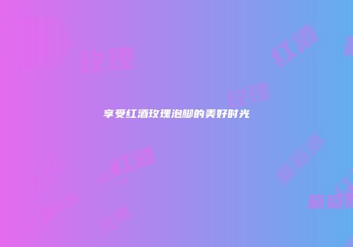 享受红酒玫瑰泡脚的美好时光