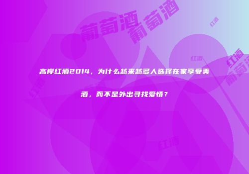 高岸红酒2014，为什么越来越多人选择在家享受美酒，而不是外出寻找爱情？