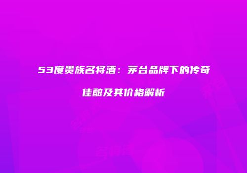 53度贵族名将酒：茅台品牌下的传奇佳酿及其价格解析
