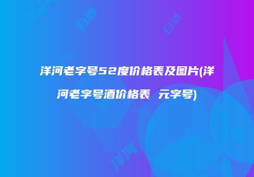 洋河老字号52度价格表及图片(洋河老字号酒价格表 元字号)