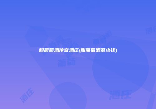 甜葡萄酒传奇酒庄(甜葡萄酒多少钱)