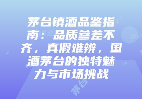 茅台镇酒品鉴指南：品质参差不齐，真假难辨，国酒茅台的独特魅力与市场挑战