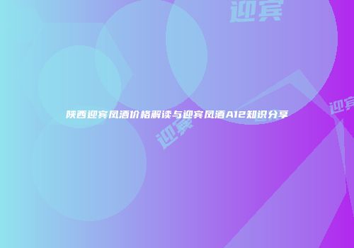 陕西迎宾凤酒价格解读与迎宾凤酒A12知识分享
