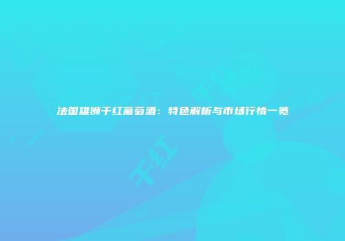 法国雄狮干红葡萄酒：特色解析与市场行情一览