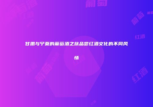 甘肃与宁夏的葡萄酒之旅品尝红酒文化的不同风情