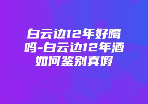 白云边12年好喝吗-白云边12年酒如何鉴别真假