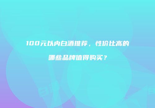 100元以内白酒推荐，性价比高的哪些品牌值得购买？