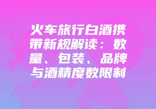 火车旅行白酒携带新规解读：数量、包装、品牌与酒精度数限制
