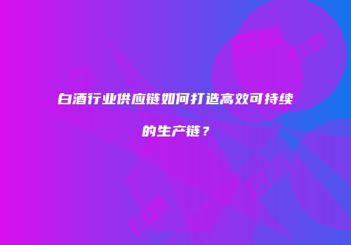白酒行业供应链如何打造高效可持续的生产链？