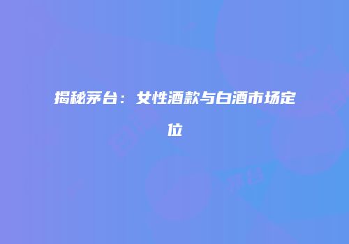 揭秘茅台：女性酒款与白酒市场定位