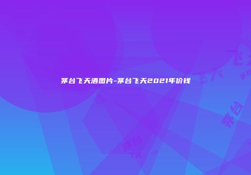 茅台飞天酒图片-茅台飞天2021年价钱