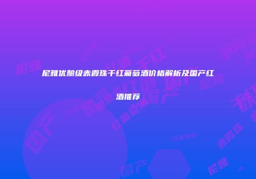 尼雅优酿级赤霞珠干红葡萄酒价格解析及国产红酒推荐