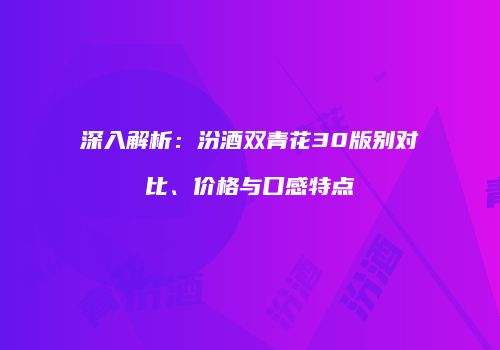 深入解析：汾酒双青花30版别对比、价格与口感特点