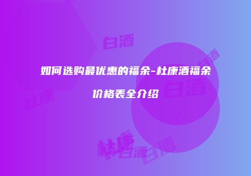如何选购最优惠的福余-杜康酒福余价格表全介绍