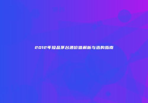 2012年珍品茅台酒价值解析与选购指南