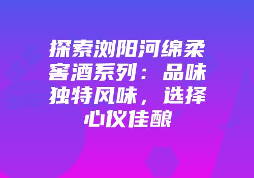 探索浏阳河绵柔窖酒系列：品味独特风味，选择心仪佳酿