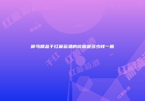 御马精品干红葡萄酒的价格是多少钱一瓶