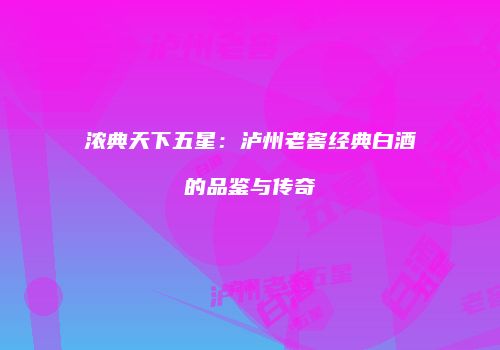 浓典天下五星：泸州老窖经典白酒的品鉴与传奇