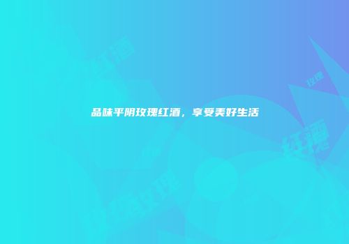 品味平阴玫瑰红酒，享受美好生活