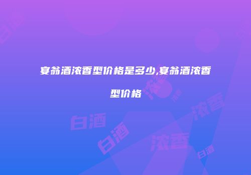宴翁酒浓香型价格是多少,宴翁酒浓香型价格