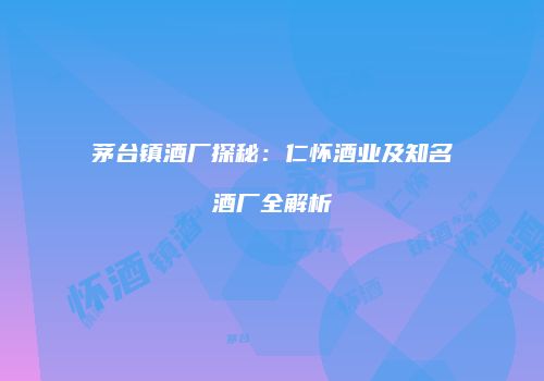 茅台镇酒厂探秘：仁怀酒业及知名酒厂全解析