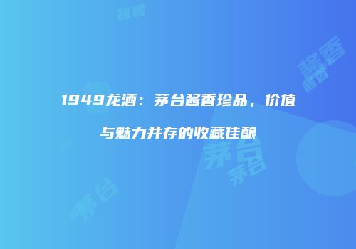 1949龙酒：茅台酱香珍品，价值与魅力并存的收藏佳酿