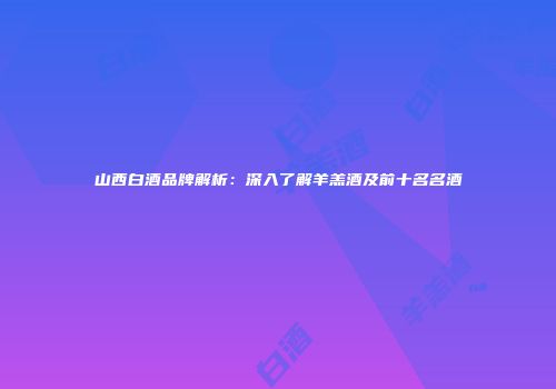 山西白酒品牌解析：深入了解羊羔酒及前十名名酒