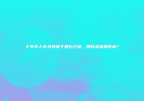 十年存人头马特级干邑白兰地，如何品鉴和收藏？