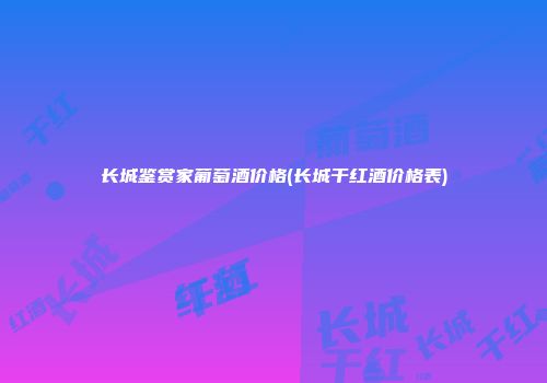 长城鉴赏家葡萄酒价格(长城干红酒价格表)