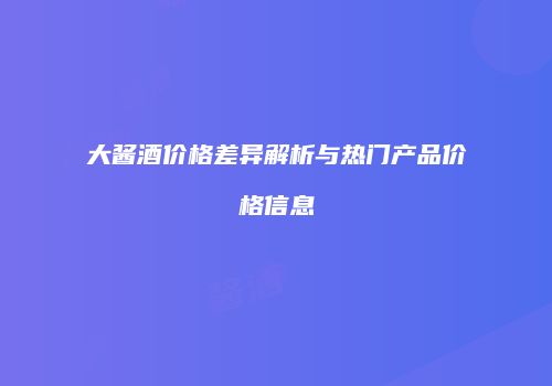大酱酒价格差异解析与热门产品价格信息