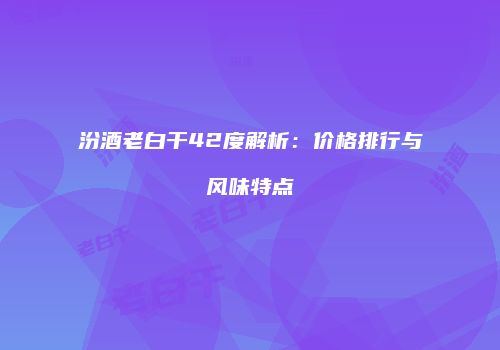汾酒老白干42度解析：价格排行与风味特点