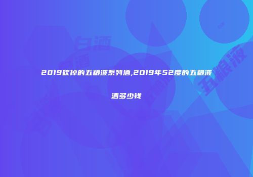 2019砍掉的五粮液系列酒,2O19年52度的五粮液酒多少钱