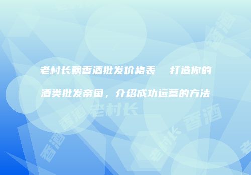 老村长飘香酒批发价格表  打造你的酒类批发帝国，介绍成功运营的方法