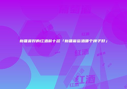 新疆最好的红酒前十名「新疆葡萄酒哪个牌子好」