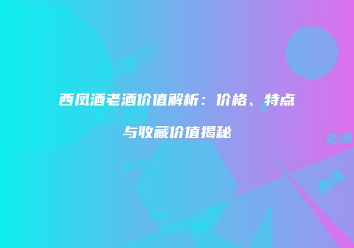 西凤酒老酒价值解析：价格、特点与收藏价值揭秘