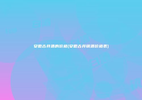 安徽古井酒的价格(安徽古井镇酒价格表)