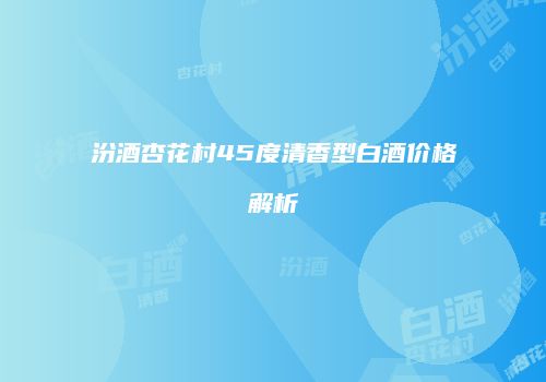 汾酒杏花村45度清香型白酒价格解析