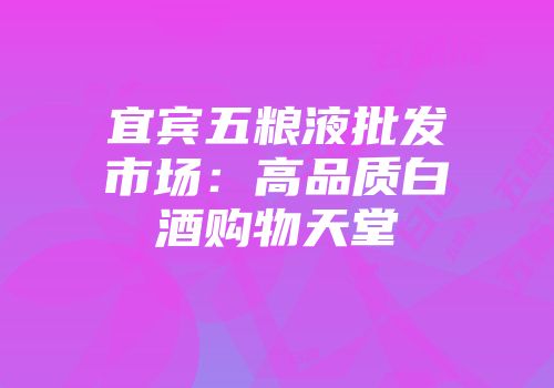 宜宾五粮液批发市场：高品质白酒购物天堂