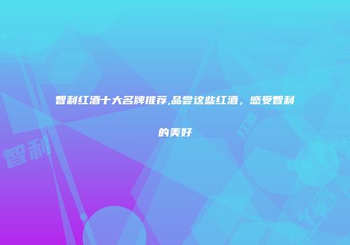 智利红酒十大名牌推荐,品尝这些红酒，感受智利的美好