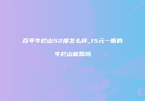 百年牛栏山52度怎么样_15元一瓶的牛栏山能喝吗