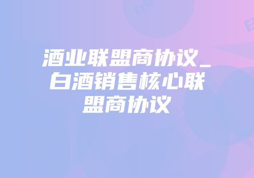 酒业联盟商协议_白酒销售核心联盟商协议