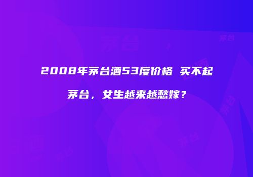 2008年茅台酒53度价格 买不起茅台，女生越来越愁嫁？