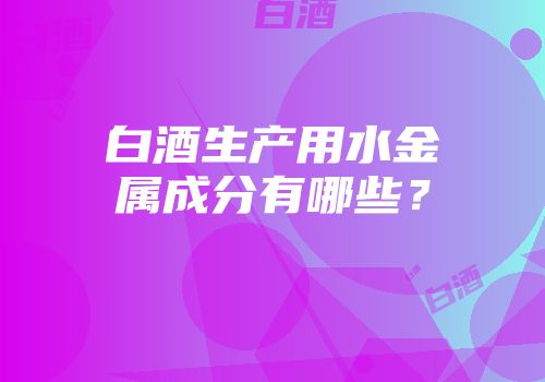 白酒生产用水金属成分有哪些？