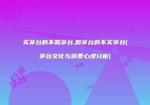 买茅台的不喝茅台,喝茅台的不买茅台(茅台文化与消费心理分析)