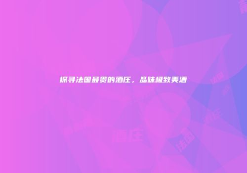 探寻法国最贵的酒庄，品味极致美酒