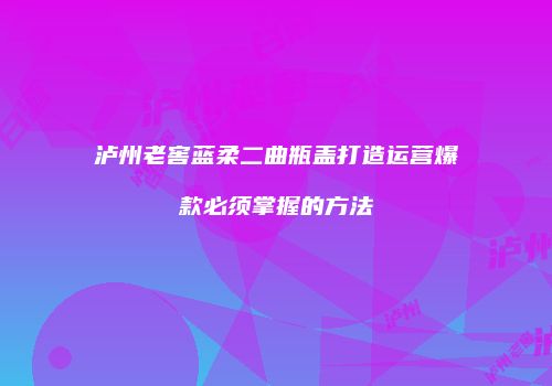 泸州老窖蓝柔二曲瓶盖打造运营爆款必须掌握的方法