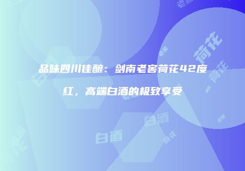 品味四川佳酿：剑南老窖荷花42度红，高端白酒的极致享受