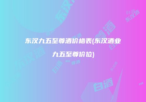 东汉九五至尊酒价格表(东汉酒业九五至尊价位)