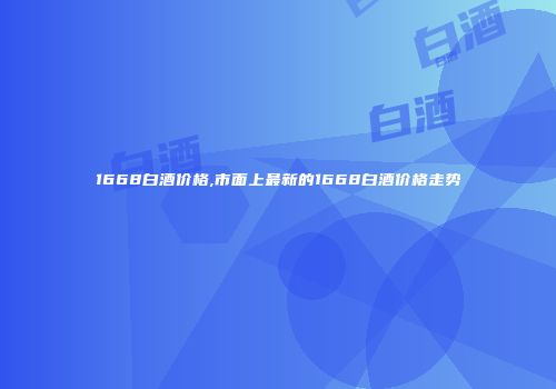 1668白酒价格,市面上最新的1668白酒价格走势
